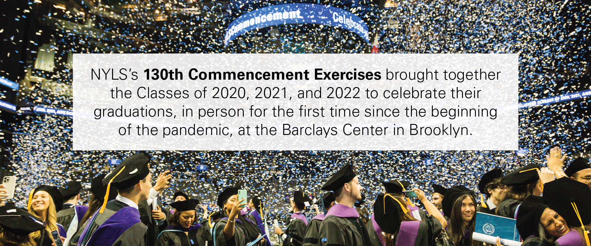 NYLS’s 130th Commencement Exercises brought together the Classes of 2020, 2021, and 2022 to celebrate their graduations, in person for the first time since the beginning of the pandemic, at the Barclays Center in Brooklyn.