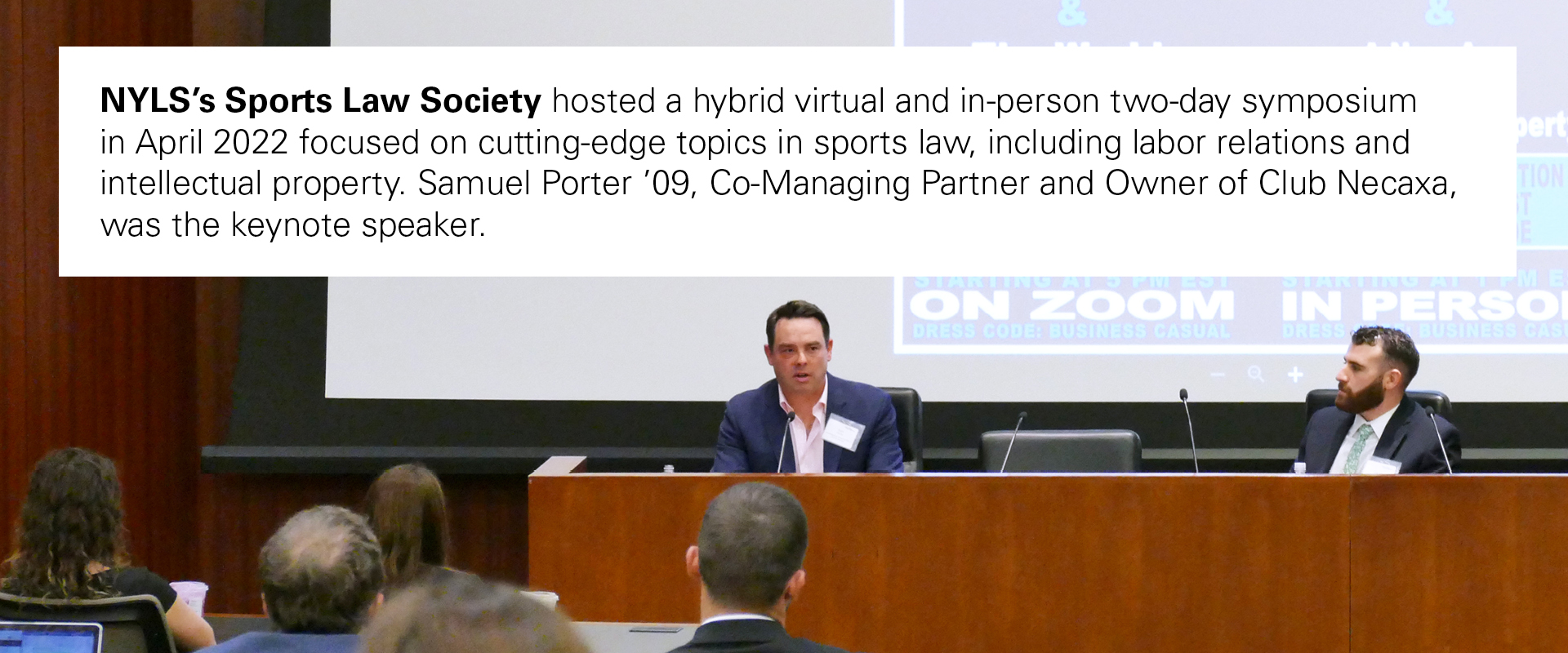 NYLS’s Sports Law Society hosted a hybrid virtual and in-person two-day symposium in April 2022 focused on cutting-edge topics in sports law, including labor relations and intellectual property. Samuel Porter ’09, Co-Managing Partner and Owner of Club Necaxa, was the keynote speaker.